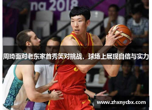周琦面对老东家首秀笑对挑战，球场上展现自信与实力